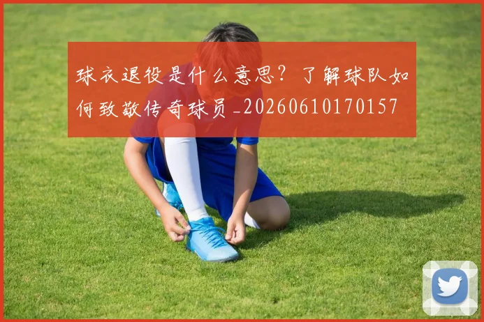 球衣退役是什么意思?了解球队如何致敬传奇球员_20260610170157