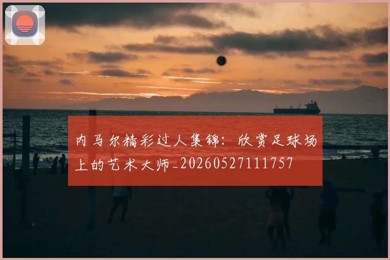 内马尔精彩过人集锦:欣赏足球场上的艺术大师_20260527111757